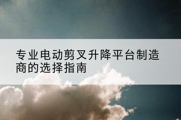 新郑电动剪叉升降平台厂家-专业电动剪叉升降平台制造商的选择指南