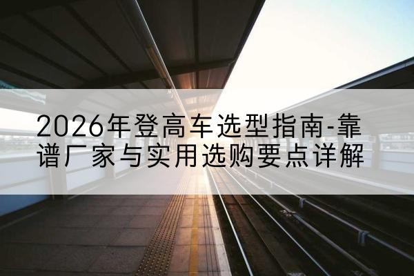 新郑登高车厂家推荐-2026年登高车选型指南-靠谱厂家与实用选购要点详解