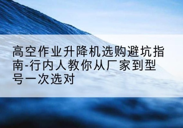 新郑升降平台厂家-高空作业升降机选购避坑指南-行内人教你从厂家到型号一次选对