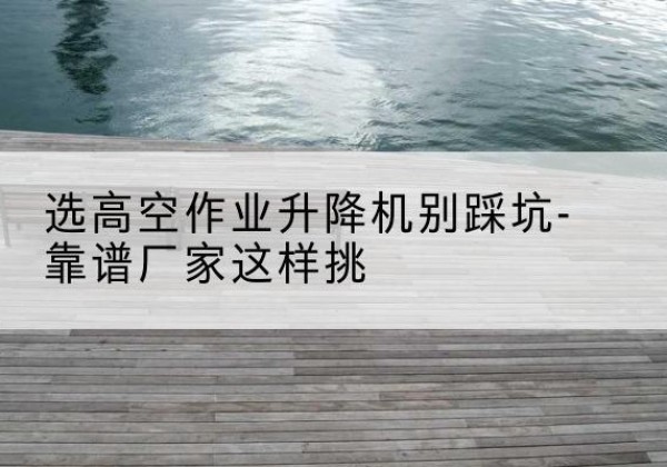 新郑剪叉式升降机厂家-选高空作业升降机别踩坑-靠谱厂家这样挑