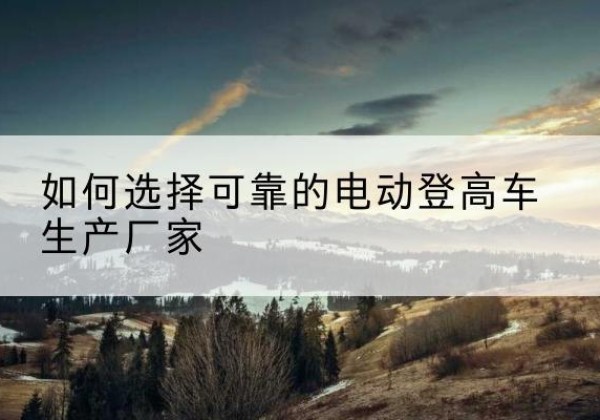 新郑电动登高车厂家-如何选择可靠的电动登高车生产厂家