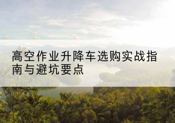 新郑升降车怎么选-高空作业升降车选购实战指南与避坑要点