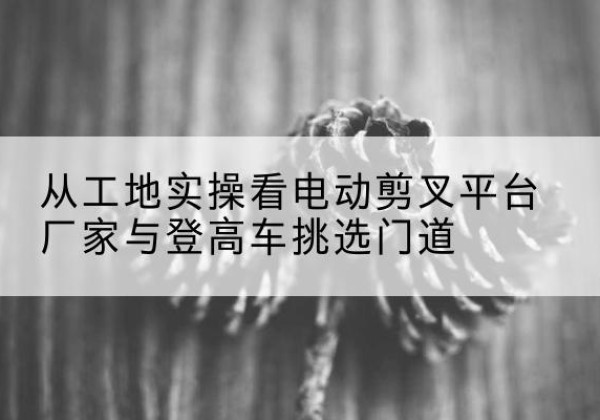 新郑电动剪叉升降平台厂家-从工地实操看电动剪叉平台厂家与登高车挑选门道