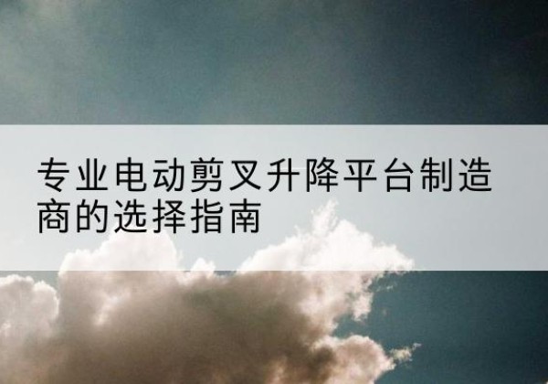 新郑电动剪叉升降平台厂家-专业电动剪叉升降平台制造商的选择指南